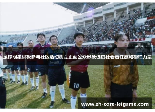 足球明星积极参与社区活动树立正面公众形象促进社会责任感和榜样力量 足球明星积极参与社区活动树立正面公众形象促进社会责任感和榜样力量