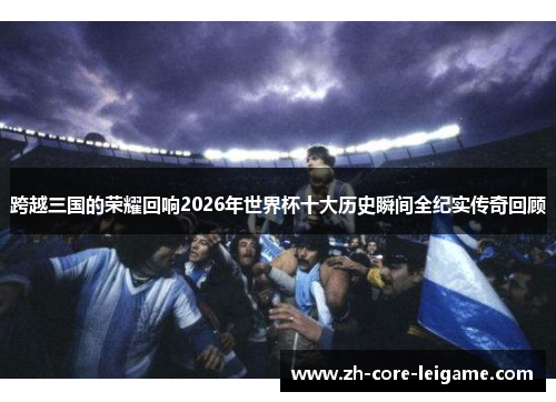 跨越三国的荣耀回响2026年世界杯十大历史瞬间全纪实传奇回顾 跨越三国的荣耀回响2026年世界杯十大历史瞬间全纪实传奇回顾