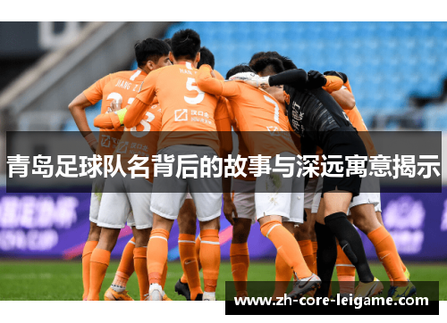 青岛足球队名背后的故事与深远寓意揭示 青岛足球队名背后的故事与深远寓意揭示