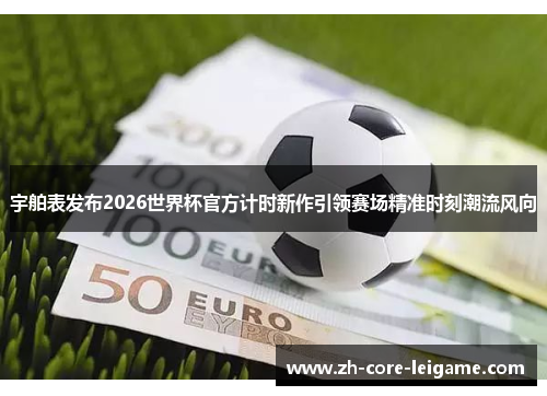 宇舶表发布2026世界杯官方计时新作引领赛场精准时刻潮流风向