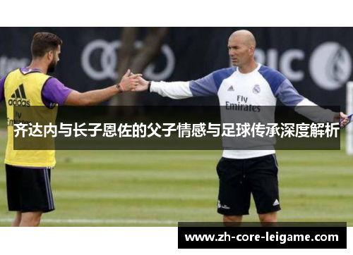 齐达内与长子恩佐的父子情感与足球传承深度解析 齐达内与长子恩佐的父子情感与足球传承深度解析