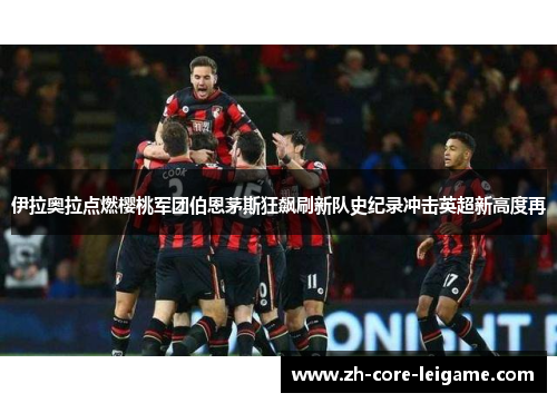 伊拉奥拉点燃樱桃军团伯恩茅斯狂飙刷新队史纪录冲击英超新高度再